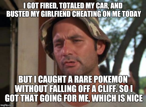 To some people, this is all that matters | I GOT FIRED, TOTALED MY CAR, AND BUSTED MY GIRLFIEND CHEATING ON ME TODAY; BUT I CAUGHT A RARE POKEMON WITHOUT FALLING OFF A CLIFF. SO I GOT THAT GOING FOR ME, WHICH IS NICE | image tagged in memes,so i got that goin for me which is nice | made w/ Imgflip meme maker