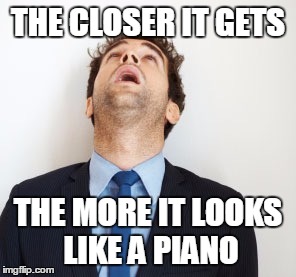 Guy looking up | THE CLOSER IT GETS; THE MORE IT LOOKS LIKE A PIANO | image tagged in guy looking up | made w/ Imgflip meme maker