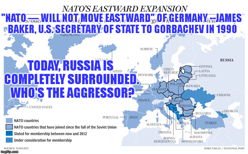 Don't believe the Propaganda. . . Russia is not threatening anyone. . . NATO is. | "NATO — WILL NOT MOVE EASTWARD" OF GERMANY --JAMES BAKER, U.S. SECRETARY OF STATE TO GORBACHEV IN 1990; TODAY, RUSSIA IS COMPLETELY SURROUNDED.  WHO'S THE AGGRESSOR? | image tagged in memes,world peace,propaganda,russia,nato | made w/ Imgflip meme maker