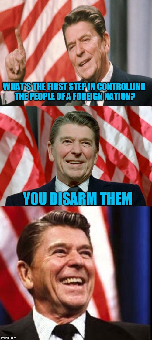 Ronald Reagan Speaks | WHAT'S THE FIRST STEP IN CONTROLLING THE PEOPLE OF A FOREIGN NATION? YOU DISARM THEM | image tagged in ronald reagan speaks | made w/ Imgflip meme maker