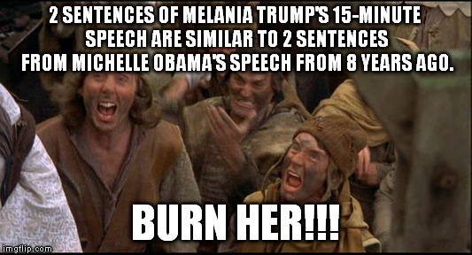 Let's not overreact here, people... | 2 SENTENCES OF MELANIA TRUMP'S 15-MINUTE SPEECH ARE SIMILAR TO 2 SENTENCES FROM MICHELLE OBAMA'S SPEECH FROM 8 YEARS AGO. BURN HER!!! | image tagged in monty python witch,michelle obama,melania trump,speech,republican national convention,first lady | made w/ Imgflip meme maker