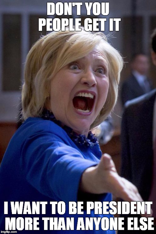 Hillary Shouting | DON'T YOU PEOPLE GET IT; I WANT TO BE PRESIDENT MORE THAN ANYONE ELSE | image tagged in hillary shouting | made w/ Imgflip meme maker