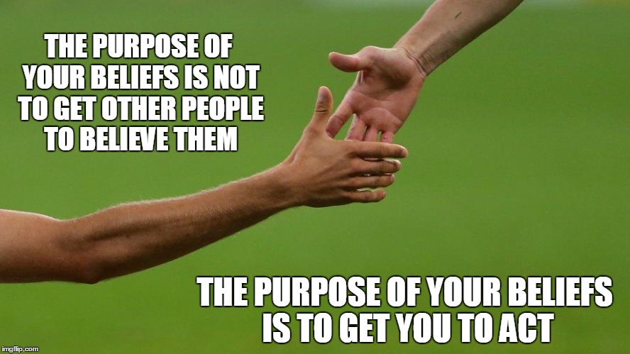 inspire | THE PURPOSE OF YOUR BELIEFS IS NOT TO GET OTHER PEOPLE TO BELIEVE THEM; THE PURPOSE OF YOUR BELIEFS IS TO GET YOU TO ACT | image tagged in inspire | made w/ Imgflip meme maker