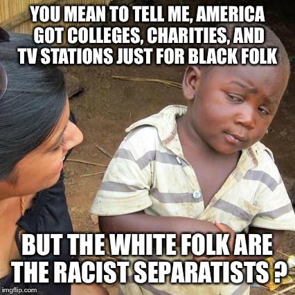 UNCF, Tuskegee, Fisk, Morehouse, Howard, BET etc, etc, etc....  | YOU MEAN TO TELL ME, AMERICA GOT COLLEGES, CHARITIES, AND TV STATIONS JUST FOR BLACK FOLK; BUT THE WHITE FOLK ARE THE RACIST SEPARATISTS ? | image tagged in memes,third world skeptical kid,blacklivesmatter,passive aggressive racism | made w/ Imgflip meme maker