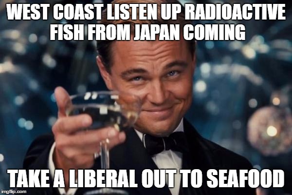 Leonardo Dicaprio Cheers | WEST COAST LISTEN UP RADIOACTIVE FISH FROM JAPAN COMING; TAKE A LIBERAL OUT TO SEAFOOD | image tagged in memes,leonardo dicaprio cheers | made w/ Imgflip meme maker