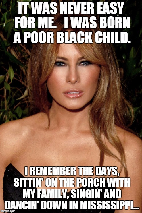 melania trump | IT WAS NEVER EASY FOR ME.   I WAS BORN A POOR BLACK CHILD. I REMEMBER THE DAYS, SITTIN' ON THE PORCH WITH MY FAMILY, SINGIN' AND DANCIN' DOWN IN MISSISSIPPI... | image tagged in melania trump | made w/ Imgflip meme maker