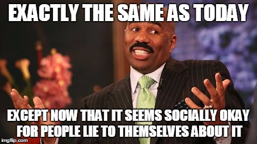 Steve Harvey Meme | EXACTLY THE SAME AS TODAY EXCEPT NOW THAT IT SEEMS SOCIALLY OKAY FOR PEOPLE LIE TO THEMSELVES ABOUT IT | image tagged in memes,steve harvey | made w/ Imgflip meme maker