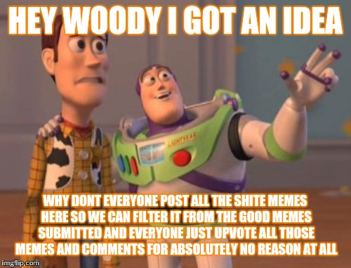 Go crazy :p | HEY WOODY I GOT AN IDEA; WHY DONT EVERYONE POST ALL THE SHITE MEMES HERE SO WE CAN FILTER IT FROM THE GOOD MEMES SUBMITTED AND EVERYONE JUST UPVOTE ALL THOSE MEMES AND COMMENTS FOR ABSOLUTELY NO REASON AT ALL | image tagged in memes,x x everywhere | made w/ Imgflip meme maker