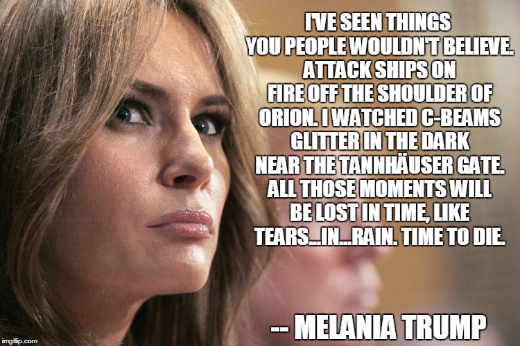 I'VE SEEN THINGS YOU PEOPLE WOULDN'T BELIEVE. ATTACK SHIPS ON FIRE OFF THE SHOULDER OF ORION. I WATCHED C-BEAMS GLITTER IN THE DARK NEAR THE TANNHÄUSER GATE. ALL THOSE MOMENTS WILL BE LOST IN TIME, LIKE TEARS...IN...RAIN. TIME TO DIE. -- MELANIA TRUMP | image tagged in melania trump,bladerunner,tears in rain | made w/ Imgflip meme maker