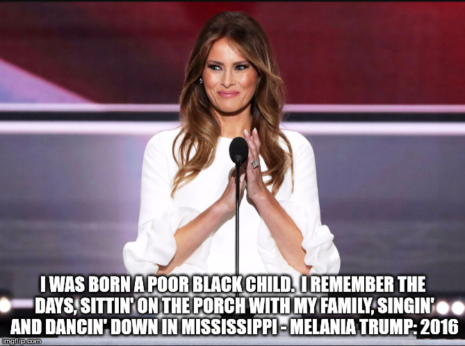 Melania trump meme | I WAS BORN A POOR BLACK CHILD.  I REMEMBER THE DAYS, SITTIN' ON THE PORCH WITH MY FAMILY, SINGIN' AND DANCIN' DOWN IN MISSISSIPPI - MELANIA TRUMP: 2016 | image tagged in melania trump meme | made w/ Imgflip meme maker