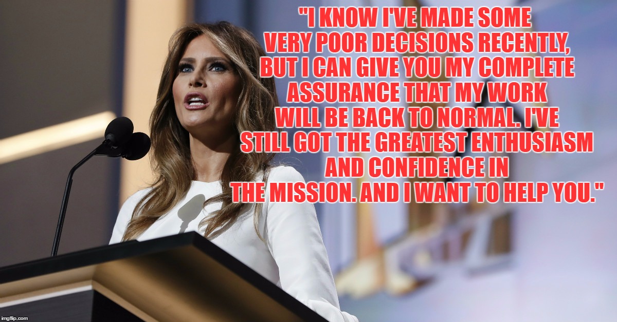 "I KNOW I'VE MADE SOME VERY POOR DECISIONS RECENTLY, BUT I CAN GIVE YOU MY COMPLETE ASSURANCE THAT MY WORK WILL BE BACK TO NORMAL. I'VE STILL GOT THE GREATEST ENTHUSIASM AND CONFIDENCE IN THE MISSION. AND I WANT TO HELP YOU." | image tagged in melania trump | made w/ Imgflip meme maker