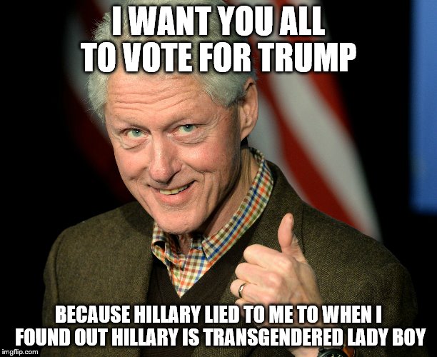 bill clinton | I WANT YOU ALL TO VOTE FOR TRUMP; BECAUSE HILLARY LIED TO ME TO WHEN I FOUND OUT HILLARY IS TRANSGENDERED LADY BOY | image tagged in bill clinton | made w/ Imgflip meme maker