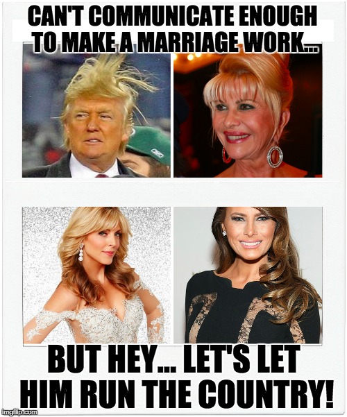 Trump fail | CAN'T COMMUNICATE ENOUGH TO MAKE A MARRIAGE WORK... BUT HEY... LET'S LET HIM RUN THE COUNTRY! | image tagged in trump | made w/ Imgflip meme maker
