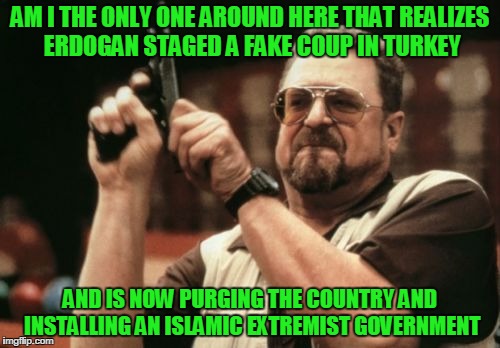 Am I The Only One Around Here | AM I THE ONLY ONE AROUND HERE THAT REALIZES ERDOGAN STAGED A FAKE COUP IN TURKEY; AND IS NOW PURGING THE COUNTRY AND INSTALLING AN ISLAMIC EXTREMIST GOVERNMENT | image tagged in memes,am i the only one around here | made w/ Imgflip meme maker