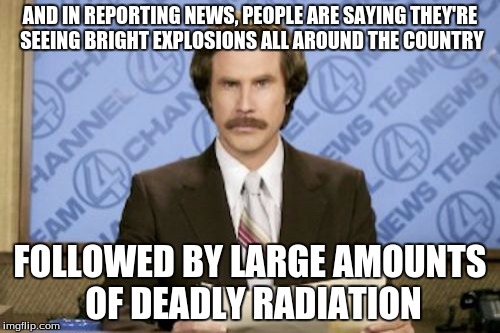 Ron Burgundy | AND IN REPORTING NEWS, PEOPLE ARE SAYING THEY'RE SEEING BRIGHT EXPLOSIONS ALL AROUND THE COUNTRY; FOLLOWED BY LARGE AMOUNTS OF DEADLY RADIATION | image tagged in memes,ron burgundy | made w/ Imgflip meme maker