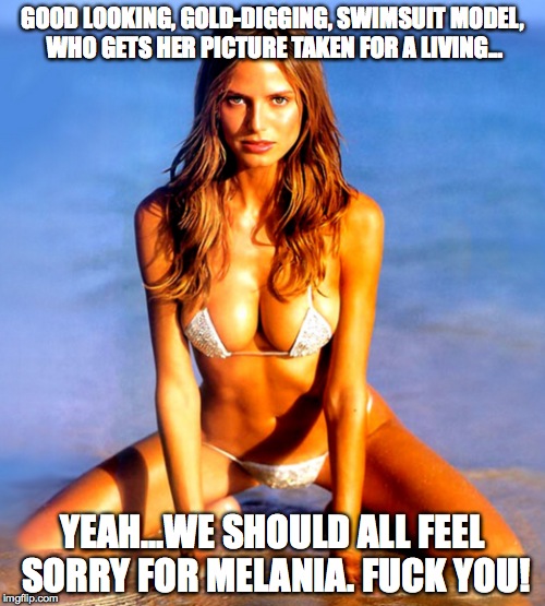 Melania swimsuit model | GOOD LOOKING, GOLD-DIGGING, SWIMSUIT MODEL, WHO GETS HER PICTURE TAKEN FOR A LIVING... YEAH...WE SHOULD ALL FEEL SORRY FOR MELANIA. FUCK YOU! | image tagged in melania trump | made w/ Imgflip meme maker