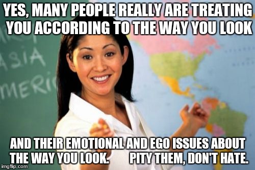 Unhelpful High School Teacher | YES, MANY PEOPLE REALLY ARE TREATING YOU ACCORDING TO THE WAY YOU LOOK; AND THEIR EMOTIONAL AND EGO ISSUES ABOUT THE WAY YOU LOOK.        PITY THEM, DON'T HATE. | image tagged in memes,unhelpful high school teacher | made w/ Imgflip meme maker