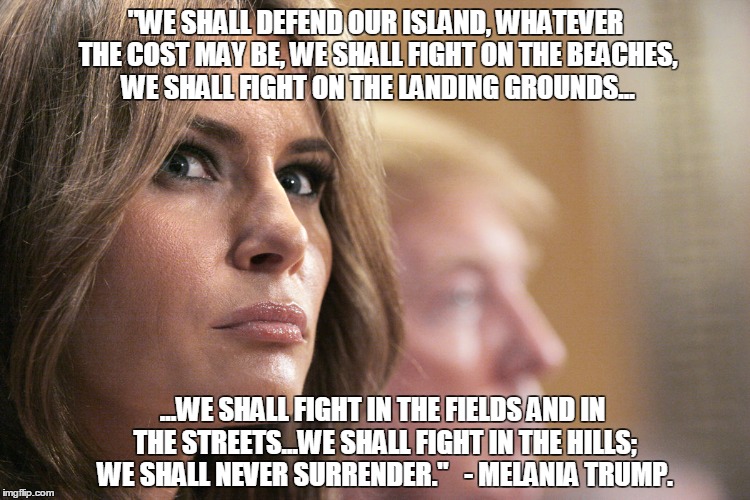 "WE SHALL DEFEND OUR ISLAND, WHATEVER THE COST MAY BE, WE SHALL FIGHT ON THE BEACHES, WE SHALL FIGHT ON THE LANDING GROUNDS... ...WE SHALL FIGHT IN THE FIELDS AND IN THE STREETS...WE SHALL FIGHT IN THE HILLS; WE SHALL NEVER SURRENDER." 

- MELANIA TRUMP. | image tagged in melania | made w/ Imgflip meme maker