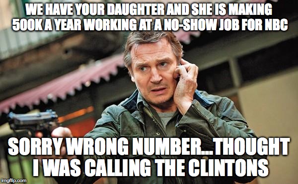 Liam Neeson Gun Movie Star | WE HAVE YOUR DAUGHTER AND SHE IS MAKING 500K A YEAR WORKING AT A NO-SHOW JOB FOR NBC; SORRY WRONG NUMBER...THOUGHT I WAS CALLING THE CLINTONS | image tagged in liam neeson gun movie star | made w/ Imgflip meme maker