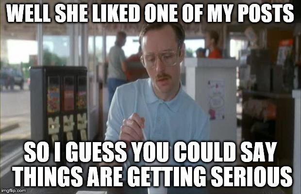 Things Are Getting Serious | WELL SHE LIKED ONE OF MY POSTS; SO I GUESS YOU COULD SAY THINGS ARE GETTING SERIOUS | image tagged in things are getting serious | made w/ Imgflip meme maker