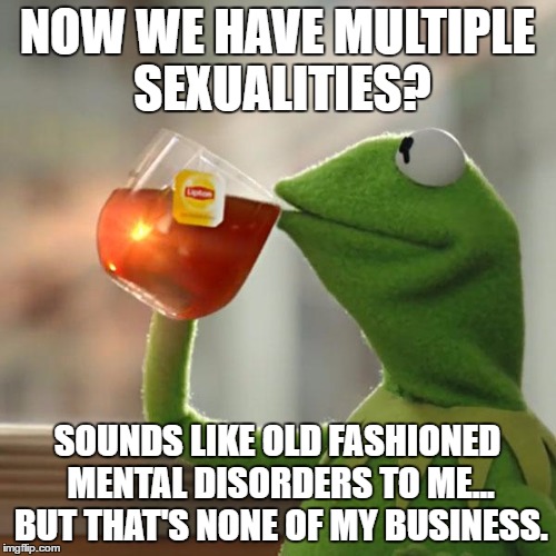 But That's None Of My Business Meme | NOW WE HAVE MULTIPLE SEXUALITIES? SOUNDS LIKE OLD FASHIONED MENTAL DISORDERS TO ME... BUT THAT'S NONE OF MY BUSINESS. | image tagged in memes,but thats none of my business,kermit the frog | made w/ Imgflip meme maker