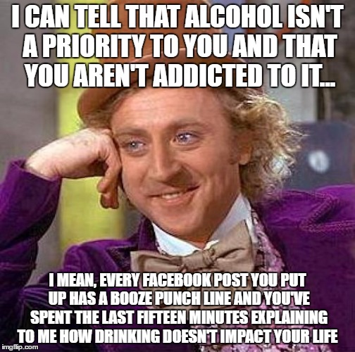 Creepy Condescending Wonka Meme | I CAN TELL THAT ALCOHOL ISN'T A PRIORITY TO YOU AND THAT YOU AREN'T ADDICTED TO IT... I MEAN, EVERY FACEBOOK POST YOU PUT UP HAS A BOOZE PUNCH LINE AND YOU'VE SPENT THE LAST FIFTEEN MINUTES EXPLAINING TO ME HOW DRINKING DOESN'T IMPACT YOUR LIFE | image tagged in memes,creepy condescending wonka | made w/ Imgflip meme maker