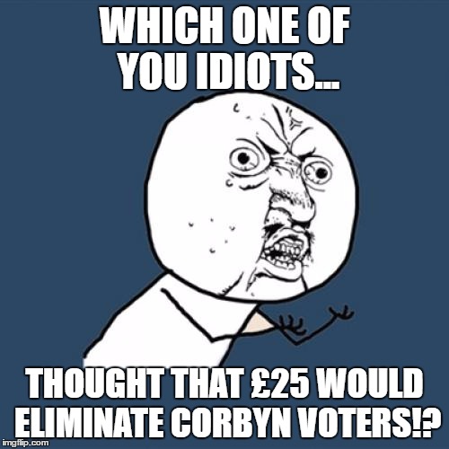 Corbyn  | WHICH ONE OF YOU IDIOTS... THOUGHT THAT £25 WOULD ELIMINATE CORBYN VOTERS!? | image tagged in memes,y u no | made w/ Imgflip meme maker