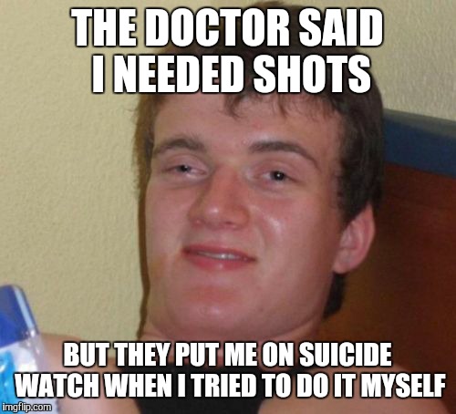 10 Guy | THE DOCTOR SAID I NEEDED SHOTS; BUT THEY PUT ME ON SUICIDE WATCH WHEN I TRIED TO DO IT MYSELF | image tagged in memes,10 guy | made w/ Imgflip meme maker