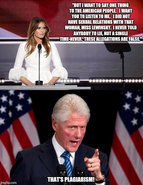 Melania Trump tries again | "BUT I WANT TO SAY ONE THING TO THE AMERICAN PEOPLE.   I WANT YOU TO LISTEN TO ME.   I DID NOT HAVE SEXUAL RELATIONS WITH THAT WOMAN, MISS LEWINSKY.  I NEVER TOLD ANYBODY TO LIE, NOT A SINGLE TIME-NEVER.  THESE ALLEGATIONS ARE FALSE."; THAT'S PLAGIARISM! | image tagged in melania trump,bill clinton | made w/ Imgflip meme maker