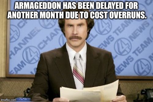 Ron Burgundy | ARMAGEDDON HAS BEEN DELAYED FOR ANOTHER MONTH DUE TO COST OVERRUNS. | image tagged in memes,ron burgundy | made w/ Imgflip meme maker