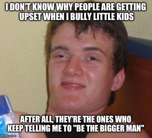 10 Guy | I DON'T KNOW WHY PEOPLE ARE GETTING UPSET WHEN I BULLY LITTLE KIDS; AFTER ALL, THEY'RE THE ONES WHO KEEP TELLING ME TO "BE THE BIGGER MAN" | image tagged in memes,10 guy | made w/ Imgflip meme maker