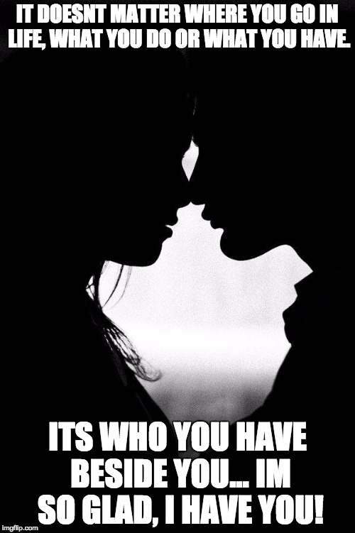 Love | IT DOESNT MATTER WHERE YOU GO IN LIFE, WHAT YOU DO OR WHAT YOU HAVE. ITS WHO YOU HAVE BESIDE YOU... IM SO GLAD, I HAVE YOU! | image tagged in love | made w/ Imgflip meme maker