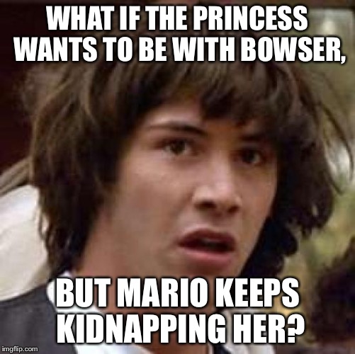 Think outside the box, always | WHAT IF THE PRINCESS WANTS TO BE WITH BOWSER, BUT MARIO KEEPS KIDNAPPING HER? | image tagged in memes,conspiracy keanu | made w/ Imgflip meme maker