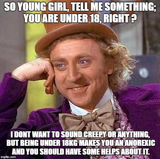 Don't always suspect people who look really creepy... | SO YOUNG GIRL, TELL ME SOMETHING; YOU ARE UNDER 18, RIGHT ? I DONT WANT TO SOUND CREEPY OR ANYTHING, BUT BEING UNDER 18KG MAKES YOU AN ANOREXIC AND YOU SHOULD HAVE SOME HELPS ABOUT IT. | image tagged in memes,creepy condescending wonka | made w/ Imgflip meme maker