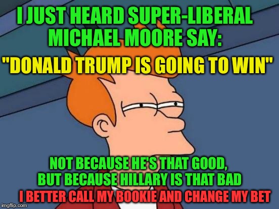 Vegas odds makers must be going bonkers  | I JUST HEARD SUPER-LIBERAL MICHAEL MOORE SAY:; "DONALD TRUMP IS GOING TO WIN"; NOT BECAUSE HE'S THAT GOOD, BUT BECAUSE HILLARY IS THAT BAD; I BETTER CALL MY BOOKIE AND CHANGE MY BET | image tagged in memes,futurama fry,donald trump,hillary clinton,michael moore | made w/ Imgflip meme maker