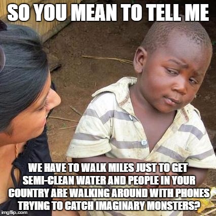 Third World Skeptical Kid Meme | SO YOU MEAN TO TELL ME; WE HAVE TO WALK MILES JUST TO GET SEMI-CLEAN WATER AND PEOPLE IN YOUR COUNTRY ARE WALKING AROUND WITH PHONES TRYING TO CATCH IMAGINARY MONSTERS? | image tagged in memes,third world skeptical kid | made w/ Imgflip meme maker