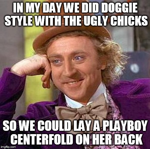 Creepy Condescending Wonka Meme | IN MY DAY WE DID DOGGIE STYLE WITH THE UGLY CHICKS SO WE COULD LAY A PLAYBOY CENTERFOLD ON HER BACK | image tagged in memes,creepy condescending wonka | made w/ Imgflip meme maker