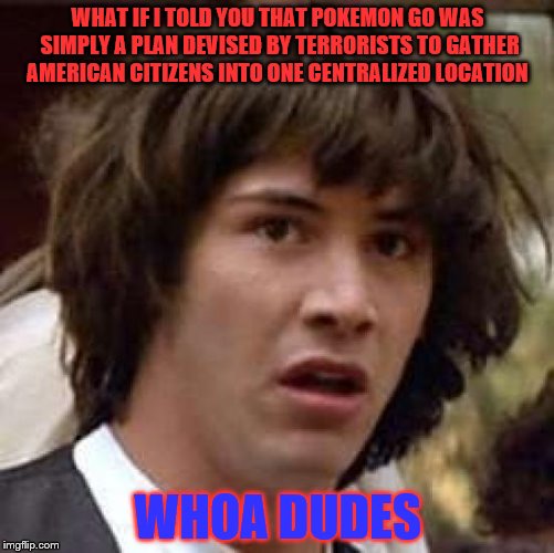 Conspiracy Keanu Meme | WHAT IF I TOLD YOU THAT POKEMON GO WAS SIMPLY A PLAN DEVISED BY TERRORISTS TO GATHER AMERICAN CITIZENS INTO ONE CENTRALIZED LOCATION; WHOA DUDES | image tagged in memes,conspiracy keanu | made w/ Imgflip meme maker