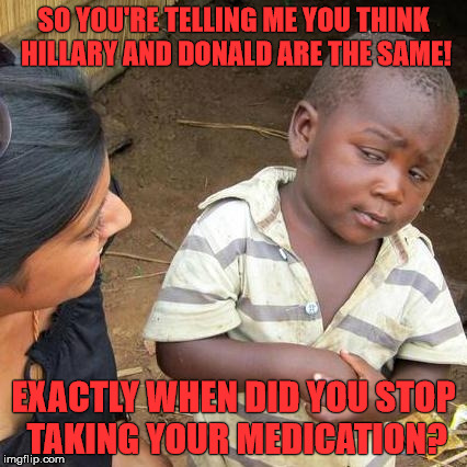 Third World Skeptical Kid Meme | SO YOU'RE TELLING ME YOU THINK HILLARY AND DONALD ARE THE SAME! EXACTLY WHEN DID YOU STOP TAKING YOUR MEDICATION? | image tagged in memes,third world skeptical kid | made w/ Imgflip meme maker