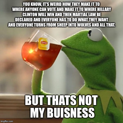 But That's None Of My Business | YOU KNOW, IT'S WEIRD HOW THEY MAKE IT TO WHERE ANYONE CAN VOTE AND MAKE IT TO WHERE HILLARY CLINTON WILL WIN AND THEN MARTIAL LAW BE DECLARED AND EVERYONE HAS TO DO WHAT THEY WANT AND EVERYONE TURNS FROM SHEEP INTO WOLVES AND ALL THAT. BUT THATS NOT MY BUISNESS | image tagged in memes,but thats none of my business,kermit the frog | made w/ Imgflip meme maker