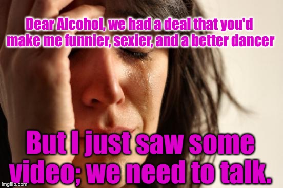 First World Problems | Dear Alcohol, we had a deal that you'd make me funnier, sexier, and a better dancer; But I just saw some video; we need to talk. | image tagged in memes,first world problems | made w/ Imgflip meme maker