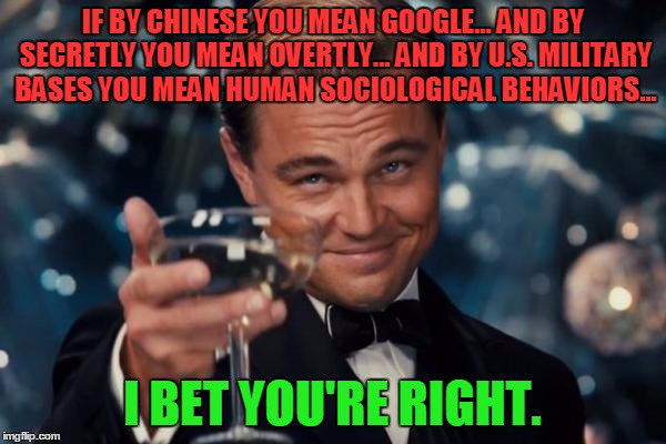 Leonardo Dicaprio Cheers Meme | IF BY CHINESE YOU MEAN GOOGLE... AND BY SECRETLY YOU MEAN OVERTLY... AND BY U.S. MILITARY BASES YOU MEAN HUMAN SOCIOLOGICAL BEHAVIORS... I B | image tagged in memes,leonardo dicaprio cheers | made w/ Imgflip meme maker