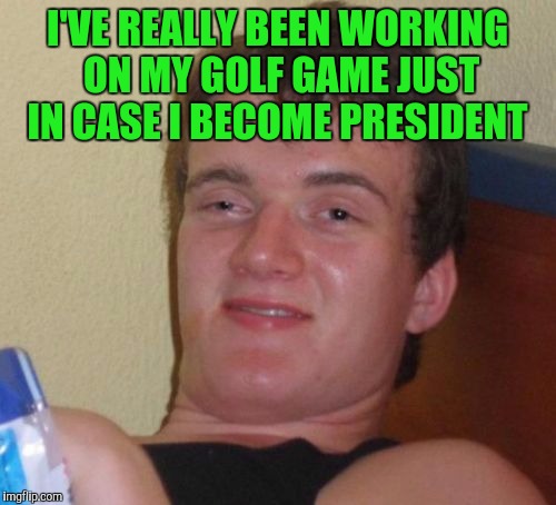 10 Guy | I'VE REALLY BEEN WORKING ON MY GOLF GAME JUST IN CASE I BECOME PRESIDENT | image tagged in memes,10 guy | made w/ Imgflip meme maker