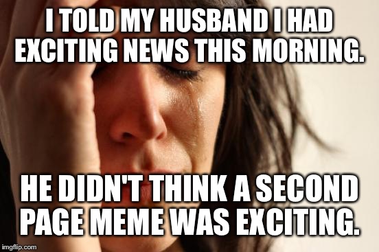 First World Problems Meme | I TOLD MY HUSBAND I HAD EXCITING NEWS THIS MORNING. HE DIDN'T THINK A SECOND PAGE MEME WAS EXCITING. | image tagged in memes,first world problems | made w/ Imgflip meme maker