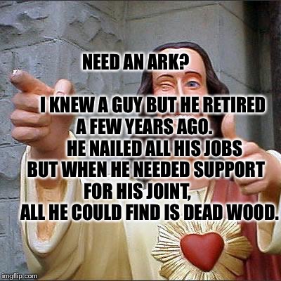 Buddy Christ Meme | NEED AN ARK?                                

 I KNEW A GUY BUT HE RETIRED A FEW YEARS AGO.       HE NAILED ALL HIS JOBS BUT WHEN HE NEEDED SUPPORT FOR HIS JOINT,        ALL HE COULD FIND IS DEAD WOOD. | image tagged in memes,buddy christ | made w/ Imgflip meme maker
