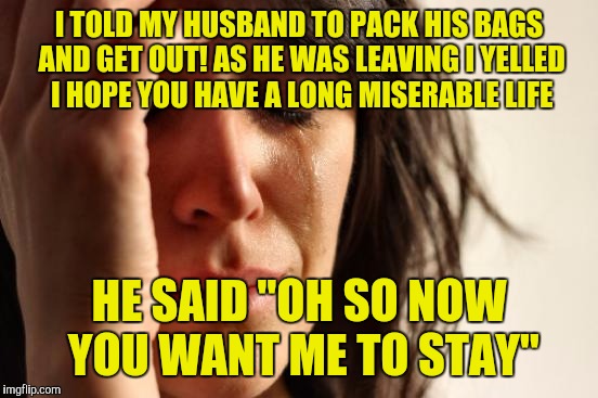 First World Problems | I TOLD MY HUSBAND TO PACK HIS BAGS AND GET OUT! AS HE WAS LEAVING I YELLED I HOPE YOU HAVE A LONG MISERABLE LIFE HE SAID "OH SO NOW YOU WANT | image tagged in memes,first world problems | made w/ Imgflip meme maker