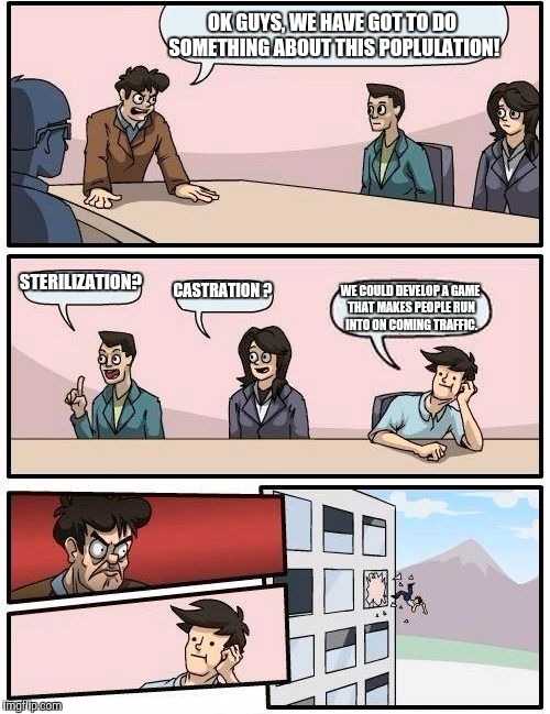 Boardroom Meeting Suggestion | OK GUYS, WE HAVE GOT TO DO SOMETHING ABOUT THIS POPLULATION! STERILIZATION? CASTRATION ? WE COULD DEVELOP A GAME THAT MAKES PEOPLE RUN INTO ON COMING TRAFFIC. | image tagged in memes,boardroom meeting suggestion | made w/ Imgflip meme maker