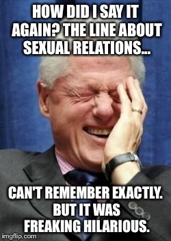 Bill shares a laugh with himself  | HOW DID I SAY IT AGAIN? THE LINE ABOUT SEXUAL RELATIONS... CAN'T REMEMBER EXACTLY. BUT IT WAS FREAKING HILARIOUS. | image tagged in bill clinton laughing | made w/ Imgflip meme maker