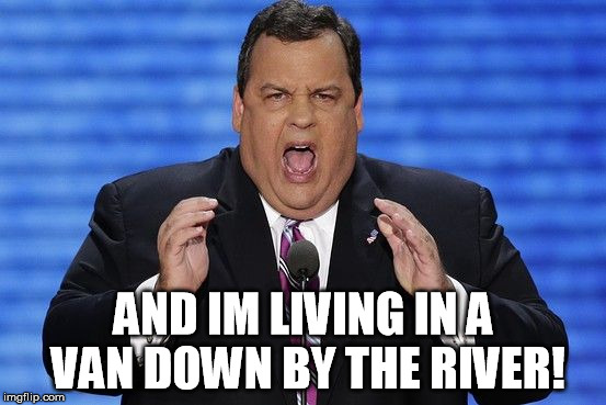 Chris Christie Fat | AND IM LIVING IN A VAN DOWN BY THE RIVER! | image tagged in chris christie fat | made w/ Imgflip meme maker