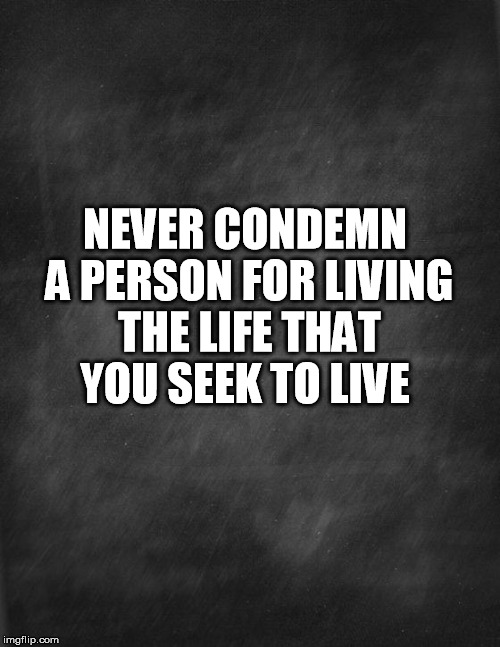 black blank | NEVER CONDEMN A PERSON FOR LIVING THE LIFE THAT YOU SEEK TO LIVE | image tagged in black blank | made w/ Imgflip meme maker